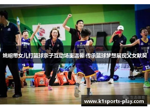 姚明带女儿打篮球亲子互动场面温馨 传承篮球梦想展现父女默契