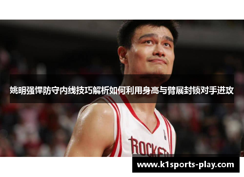 姚明强悍防守内线技巧解析如何利用身高与臂展封锁对手进攻