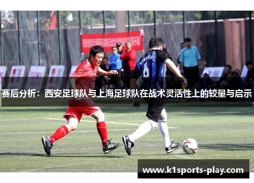 赛后分析：西安足球队与上海足球队在战术灵活性上的较量与启示